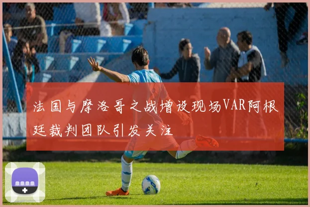 法国与摩洛哥之战增设现场VAR阿根廷裁判团队引发关注