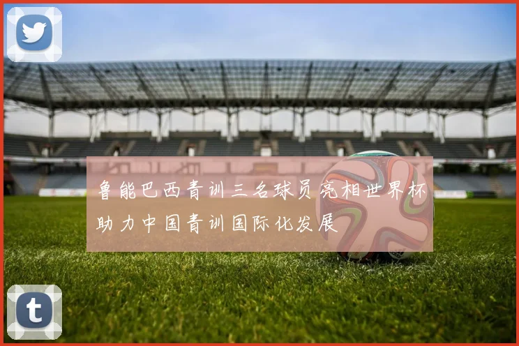 鲁能巴西青训三名球员亮相世界杯助力中国青训国际化发展