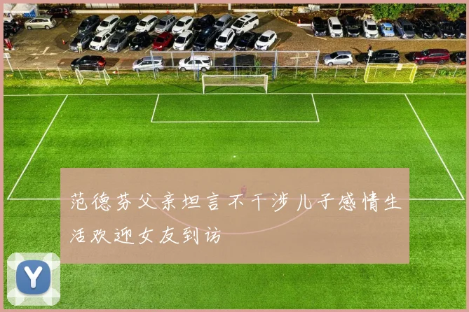 范德芬父亲坦言不干涉儿子感情生活欢迎女友到访