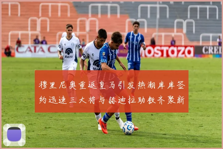 穆里尼奥重返皇马引发热潮库库签约迅速三大将与赫迪拉助教齐聚新阵容