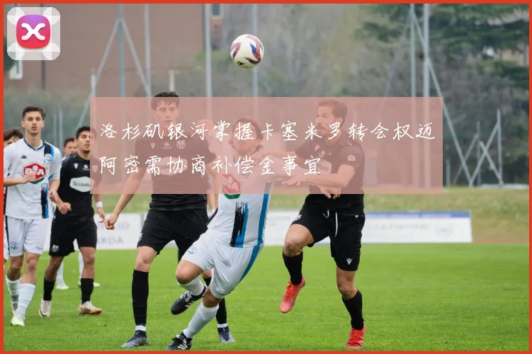 洛杉矶银河掌握卡塞米罗转会权迈阿密需协商补偿金事宜