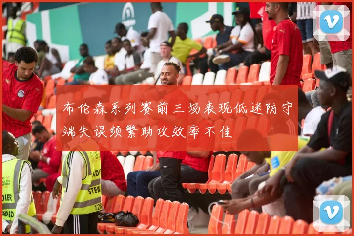 布伦森系列赛前三场表现低迷防守端失误频繁助攻效率不佳
