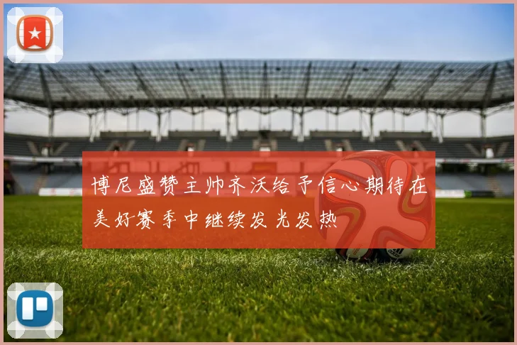 博尼盛赞主帅齐沃给予信心期待在美好赛季中继续发光发热