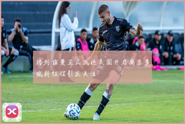 格列兹曼正式抵达美国开启奥兰多城新征程引发关注