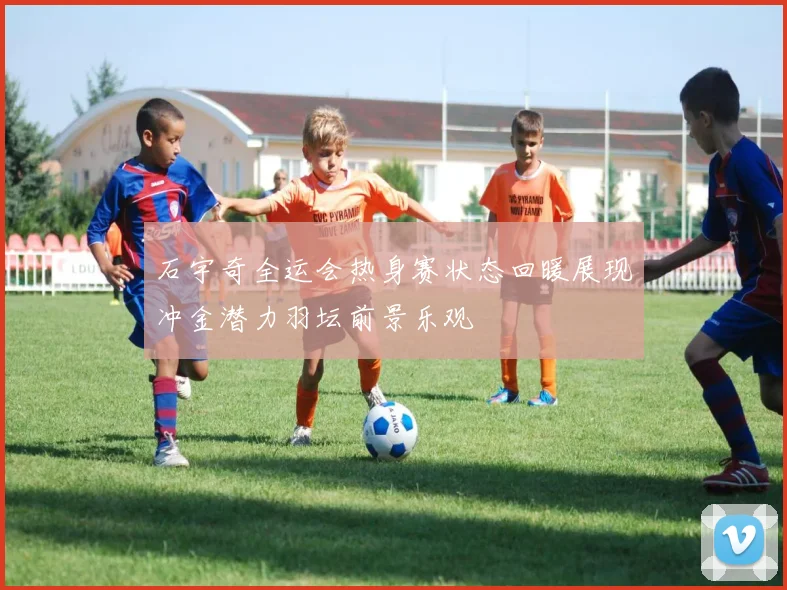 石宇奇全运会热身赛状态回暖展现冲金潜力羽坛前景乐观