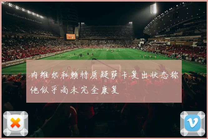 内维尔和赖特质疑萨卡复出状态称他似乎尚未完全康复