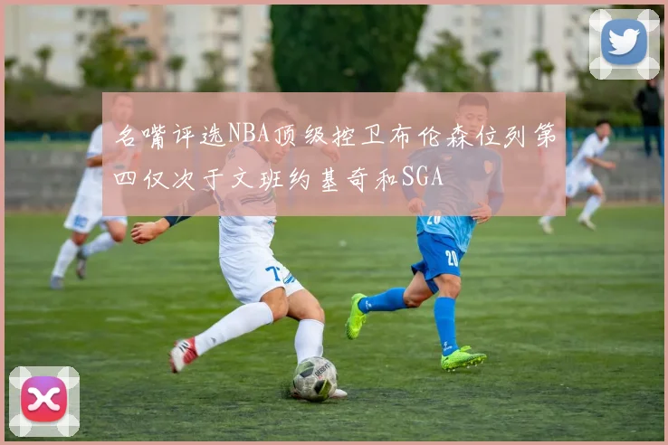 名嘴评选NBA顶级控卫布伦森位列第四仅次于文班约基奇和SGA
