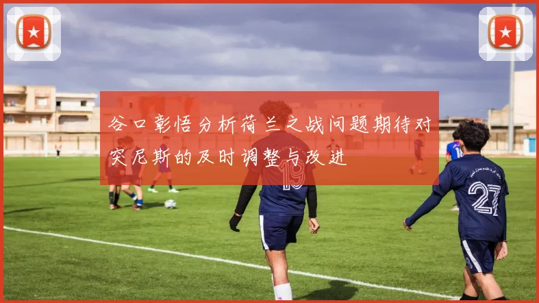 谷口彰悟分析荷兰之战问题期待对突尼斯的及时调整与改进