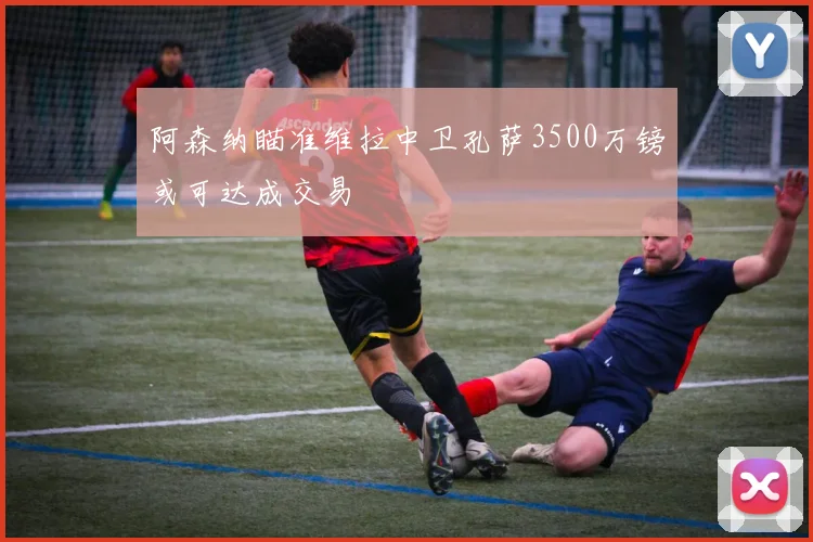 阿森纳瞄准维拉中卫孔萨3500万镑或可达成交易