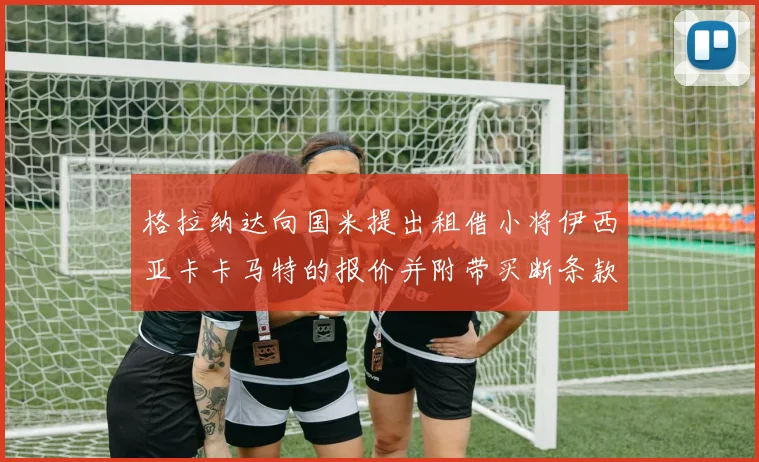 格拉纳达向国米提出租借小将伊西亚卡卡马特的报价并附带买断条款