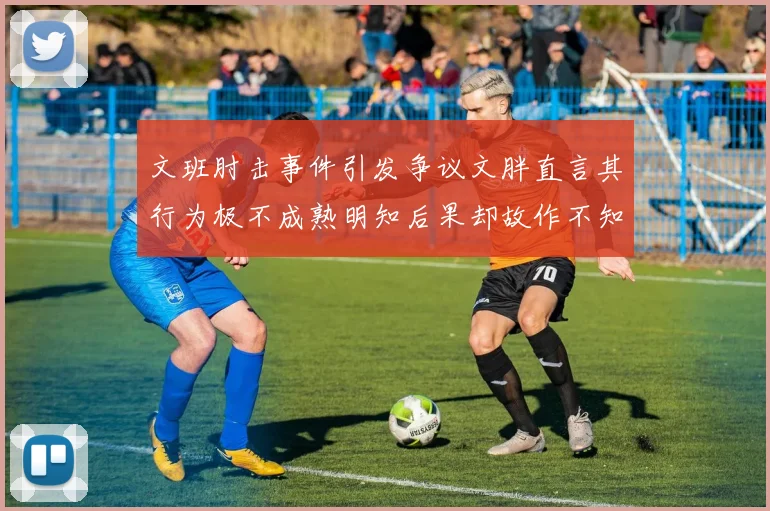 文班肘击事件引发争议文胖直言其行为极不成熟明知后果却故作不知
