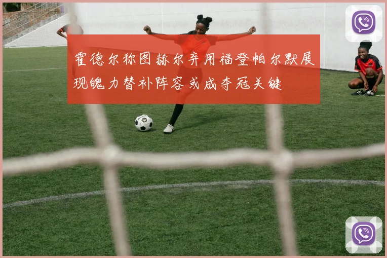 霍德尔称图赫尔弃用福登帕尔默展现魄力替补阵容或成夺冠关键