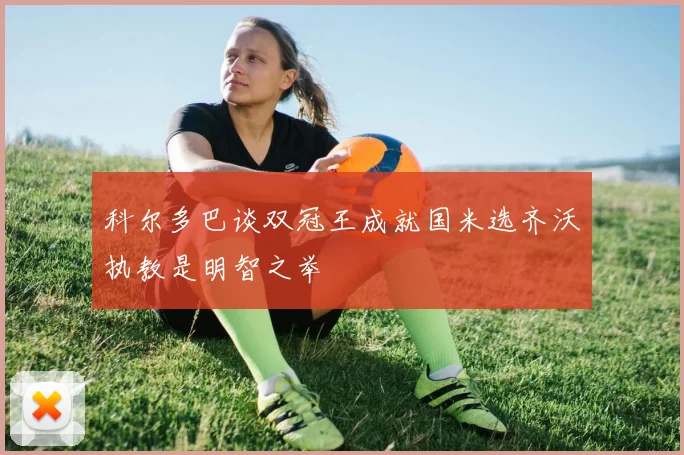 科尔多巴谈双冠王成就国米选齐沃执教是明智之举