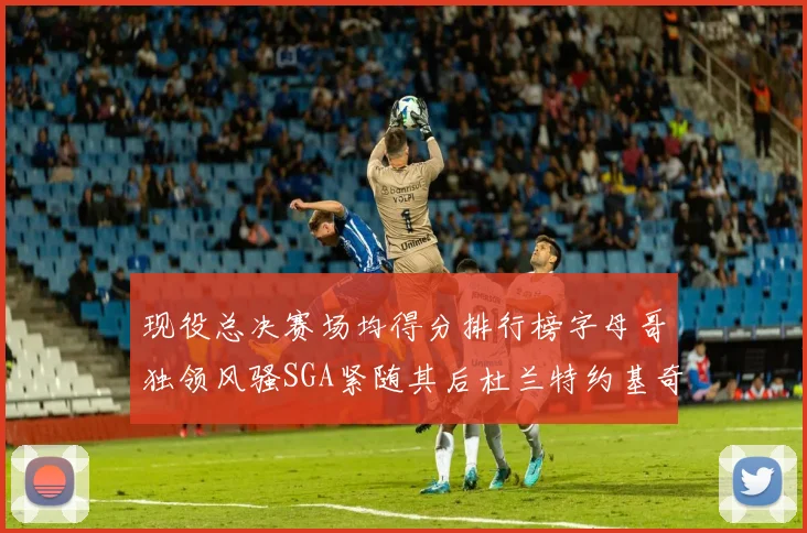 现役总决赛场均得分排行榜字母哥独领风骚SGA紧随其后杜兰特约基奇东契奇争夺第三
