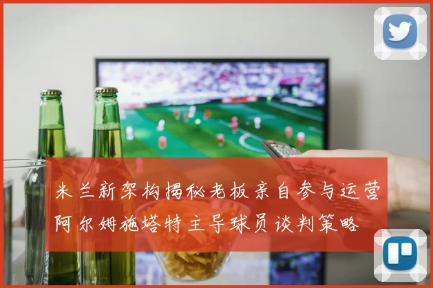 米兰新架构揭秘老板亲自参与运营阿尔姆施塔特主导球员谈判策略